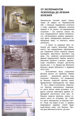ОТ ЭКСПЕРИМЕНТОВ
РЕЗЕРФОРДА ДО ЛЕЧЕНИЯ
БОЛЕЗНЕЙ
Большинство жителей нашей страны,
помня об аварии на Чернобыльской
АЭС, с большим подозрением относятся
к слову «радиация». Завершив изучение
раздела 4, вы узнали, что радиационное
излучение — это, конечно, опасно. Но,
если придерживаться правил безопасно­
сти, контролировать уровень радиацион­
ного фона, своевременно принимать не­
обходимые меры, то опасность можно
уменьшить.
А может ли радиация быть по­
лезной для живого организма? Оказы­
вается, при определенных заболеваниях
для сохранения жизни пациента медики
вынуждены фактически причинять ему
вред. Так, наиболее распространенной
формой радиационной терапии является
облучение пациента у-лучами, проника­
ющая способность которых достаточно
высока (рис. 1, 2). Однако при облучении
больного органа облучаются и здоровые
части тела.
Естественным было стремление
физиков решить эту проблему. Первое
решение — применение другого вида
излучения. Оказалось, что ускоренные
до больших скоростей протоны имеют
определенные преимущества как перед
-, так и перед a-излучением. Известно,
что протоны максимально поврежда­
ют места вблизи своей остановки, а на
других участках траектории уровень по­
вреждений значительно ниже (рис. 3).
Изменяя энергию протонов, можно из­
менять места их остановки так, чтобы
эти места приходились на больные клет­
ки. Тогда, как видно из рис. 3, уровень
повреждения здоровых тканей будет
существенно ниже, чем больных. При­
чем доза облучения участка «до пика»
 