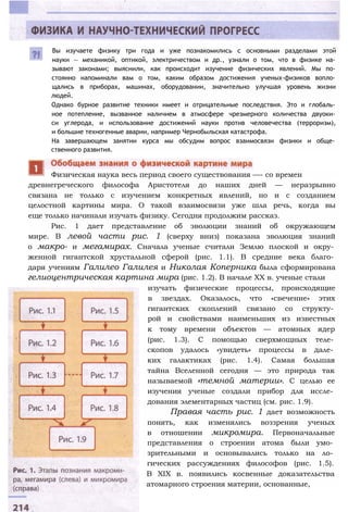 Вы изучаете физику три года и уже познакомились с основными разделами этой
науки — механикой, оптикой, электричеством и др., узнали о том, что в физике на­
зывают законами; выяснили, как происходит изучение физических явлений. Мы по­
стоянно напоминали вам о том, каким образом достижения ученых-физиков вопло­
щались в приборах, машинах, оборудовании, значительно улучшая уровень жизни
людей.
Однако бурное развитие техники имеет и отрицательные последствия. Это и глобаль­
ное потепление, вызванное наличием в атмосфере чрезмерного количества двуоки­
си углерода, и использование достижений науки против человечества (терроризм),
и большие техногенные аварии, например Чернобыльская катастрофа.
На завершающем занятии курса мы обсудим вопрос взаимосвязи физики и обще­
ственного развития.
древнегреческого философа Аристотеля до наших дней — неразрывно
связана не только с изучением конкретных явлений, но и с созданием
целостной картины мира. О такой взаимосвязи уже шла речь, когда вы
еще только начинали изучать физику. Сегодня продолжим рассказ.
Рис. 1 дает представление об эволюции знаний об окружающем
мире. В левой части рис. 1 (сверху вниз) показана эволюция знаний
о макро- и мегамирах. Сначала ученые считали Землю плоской и окру­
женной гигантской хрустальной сферой (рис. 1.1). В средние века благо­
даря учениям Галилео Галилея и Николая Коперника была сформирована
гелиоцентрическая картина мира (рис. 1.2). В начале XX в. ученые стали
изучать физические процессы, происходящие
в звездах. Оказалось, что «свечение» этих
гигантских скоплений связано со структу­
рой и свойствами наименьших из известных
к тому времени объектов — атомных ядер
(рис. 1.3). С помощью сверхмощных теле­
скопов удалось «увидеть» процессы в дале­
ких галактиках (рис. 1.4). Самая большая
тайна Вселенной сегодня — это природа так
называемой «темной материи». С целью ее
изучения ученые создали прибор для иссле­
дования элементарных частиц (см. рис. 1.9).
Правая часть рис. 1 дает возможность
понять, как изменялись воззрения ученых
в отношении микромира. Первоначальные
представления о строении атома были умо­
зрительными и основывались только на ло­
гических рассуждениях философов (рис. 1.5).
В XIX в. появились косвенные доказательства
атомарного строения материи, основанные,
Физическая наука весь период своего существования —- со времен
 