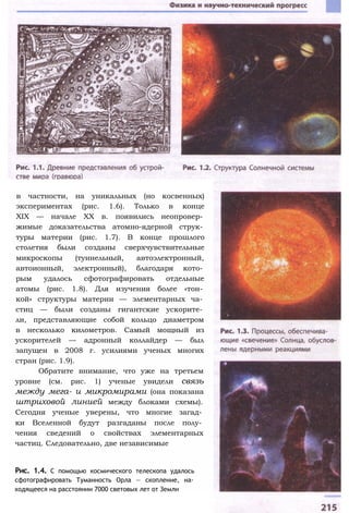 в частности, на уникальных (но косвенных)
экспериментах (рис. 1.6). Только в конце
XIX — начале XX в. появились неопровер­
жимые доказательства атомно-ядерной струк­
туры материи (рис. 1.7). В конце прошлого
столетия были созданы сверхчувствительные
микроскопы (туннельный, автоэлектронный,
автоионный, электронный), благодаря кото­
рым удалось сфотографировать отдельные
атомы (рис. 1.8). Для изучения более «тон­
кой» структуры материи — элементарных ча­
стиц — были созданы гигантские ускорите­
ли, представляющие собой кольцо диаметром
в несколько километров. Самый мощный из
ускорителей — адронный коллайдер — был
запущен в 2008 г. усилиями ученых многих
стран (рис. 1.9).
Обратите внимание, что уже на третьем
уровне (см. рис. 1) ученые увидели связь
между мега- и микромирами (она показана
штриховой линией между блоками схемы).
Сегодня ученые уверены, что многие загад­
ки Вселенной будут разгаданы после полу­
чения сведений о свойствах элементарных
частиц. Следовательно, две независимые
Рис. 1.4. С помощью космического телескопа удалось
сфотографировать Туманность Орла — скопление, на­
ходящееся на расстоянии 7000 световых лет от Земли
 