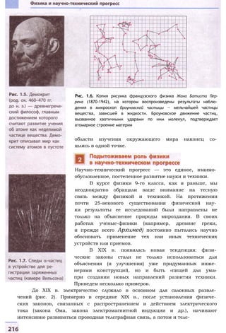 Рис. 1.6. Копия рисунка французского физика Жана Батиста Пер-
рена (1870-1942), на котором воспроизведены результаты наблю­
дения в микроскоп броуновской частицы — мельчайшей частицы
вещества, зависшей в жидкости. Броуновское движение частиц,
вызванное хаотичными ударами по ним молекул, подтверждает
атомарное строение материи
области изучения окружающего мира наконец со­
шлись в одной точке.
Научно-технический прогресс — это единое, взаимо­
обусловленное, постепенное развитие науки и техники.
В курсе физики 9-го класса, как и раньше, мы
неоднократно обращали ваше внимание на тесную
связь между физикой и техникой. На протяжении
почти 25-векового существования физической нау­
ки результаты ее исследований были направлены не
только на объяснение природы мироздания. В своих
работах ученые-физики (например, древние греки,
и прежде всего Архимед) постоянно пытались научно
обосновать применение тех или иных технических
устройств или приемов.
В XIX в. появилась новая тенденция: физи­
ческие законы стали не только использоваться для
объяснения (и улучшения) уже придуманных инже­
нерами конструкций, но и быть «пищей для ума»
при создании новых направлений развития техники.
Приведем несколько примеров.
До XIX в. электричество служило в основном для салонных развле­
чений (рис. 2). Примерно в середине XIX в., после установления физиче­
ских законов, связанных с распространением и действием электрического
тока (закона Ома, закона электромагнитной индукции и др.), начинают
интенсивно развиваться проводная телеграфная связь, а потом и теле-
 