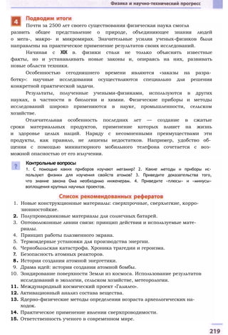 развить общее представление о природе, объединяющее знания людей
о мега-, макро- и микромирах. Значительные усилия ученых-физиков были
направлены на практическое применение результатов своих исследований.
Начиная с XIX в. физики стали не только объяснять известные
факты, но и устанавливать новые законы и, опираясь на них, развивать
новые области техники.
Особенностью сегодняшнего времени являются «заказы на разра­
ботку»: научные исследования осуществляются специально для решения
конкретной практической задачи.
Результаты, полученные учеными-физиками, используются в других
науках, в частности в биологии и химии. Физические приборы и методы
исследований широко применяются в науке, промышленности, сельском
хозяйстве.
Отличительная особенность последних лет — создание в сжатые
сроки материальных продуктов, применение которых влияет на жизнь
и здоровье целых наций. Наряду с несомненными преимуществами эти
продукты, как правило, не лишены недостатков. Например, удобство об­
щения с помощью миниатюрного мобильного телефона сочетается с воз­
можной опасностью от его излучения.
Почти за 2500 лет своего существования физическая наука смогла
Контрольные вопросы
1. С помощью каких приборов изучают мегамир? 2. Какие методы и приборы ис­
пользуют физики для изучения свойств атомов? 3. Приведите доказательства того,
что знание закона Ома необходимо инженерам. 4. Приведите «плюсы» и «минусы»
воплощения крупных научных проектов.
1. Новые конструкционные материалы: сверхпрочные, сверхлегкие, корро­
зионностойкие.
2. Полупроводниковые материалы для солнечных батарей.
3. Оптоволоконные линии связи: принцип действия и используемые мате­
риалы.
4. Принцип работы плазменного экрана.
5. Термоядерные установки для производства энергии.
6. Чернобыльская катастрофа. Хроника трагедии и героизма.
7. Безопасность атомных реакторов.
8. История создания атомной энергетики.
9. Драма идей: история создания атомной бомбы.
10. Зондирование поверхности Земли из космоса. Использование результатов
исследований в экологии, сельском хозяйстве, метеорологии.
11. Международный космический проект «Галилео».
12. Активационный анализ состава вещества.
13. Ядерно-физические методы определения возраста археологических на­
ходок.
14. Практическое применение явления сверхпроводимости.
15. Ответственность ученого в современном мире.
 