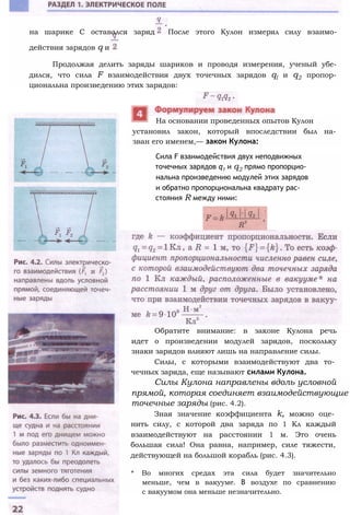 на шарике С оставался заряд После этого Кулон измерял силу взаимо­
действия зарядов q и
Продолжая делить заряды шариков и проводя измерения, ученый убе­
дился, что сила F взаимодействия двух точечных зарядов ql и q2 пропор­
циональна произведению этих зарядов:
На основании проведенных опытов Кулон
установил закон, который впоследствии был на­
зван его именем,— закон Кулона:
Сила F взаимодействия двух неподвижных
точечных зарядов q1 и q2 прямо пропорцио­
нальна произведению модулей этих зарядов
и обратно пропорциональна квадрату рас­
стояния R между ними:
Обратите внимание: в законе Кулона речь
идет о произведении модулей зарядов, поскольку
знаки зарядов влияют лишь на направление силы.
Силы, с которыми взаимодействуют два то­
чечных заряда, еще называют силами Кулона.
Силы Кулона направлены вдоль условной
прямой, которая соединяет взаимодействующие
точечные заряды (рис. 4.2).
Зная значение коэффициента k, можно оце­
нить силу, с которой два заряда по 1 Кл каждый
взаимодействуют на расстоянии 1 м. Это очень
большая сила! Она равна, например, силе тяжести,
действующей на большой корабль (рис. 4.3).
* Во многих средах эта сила будет значительно
меньше, чем в вакууме. В воздухе по сравнению
с вакуумом она меньше незначительно.
 