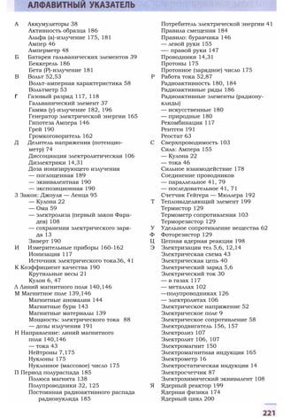 А Аккумуляторы 38 Потребитель электрической энергии 41
Активность образца 186 Правила смещения 184
Альфа (а)-излучение 175, 181 Правило: буравчика 146
Ампер 46 — левой руки 155
Амперметр 48 —- правой руки 147
Б Батарея гальванических элементов 39 Проводники 14,31
Беккерель 186 Протоны 175
Бета (Р)-излучение 181 Протонное (зарядное) число 175
В Вольт 52,53 Р Работа тока 52,87
Вольт-амперная характеристика 58 Радиоактивность 180, 184
Вольтметр 53 Радиоактивные ряды 186
Г Газовый разряд 117, 118 Радиоактивные элементы (радиону-
Гальванический элемент 37 клиды)
Гамма (у)-излучение 182, 196 — искусственные 180
Генератор электрической энергии 165 — природные 180
Гипотеза Ампера 146 Рекомбинация 117
Грей 190 Рентген 191
Громкоговоритель 162 Реостат 63
Д Делитель напряжения (потенцио- С Сверхпроводимость 103
метр) 74 Сила: Ампера 155
Диссоциация электролитическая 106 — Кулона 22
Диэлектрики 14,31 — тока 46
Доза ионизирующего излучения Сильное взаимодействие 178
— поглощенная 189 Соединение проводников
— эквивалентная 190 — параллельное 41, 79
— экспозиционная 190 — последовательное 41, 71
3 Закон: Джоуля — Ленца 95 Счетчик Гейгера — Мюллера 192
— Кулона 22 Т Тепловыделяющий элемент 199
— Ома 59 Термистор 129
— электролиза (первый закон Фара- Термометр сопротивления 103
дея) 108 Терморезистор 129
— сохранения электрического заря- У Удельное сопротивление вещества 62
да 13 Ф Фоторезистор 129
Зиверт 190 Ц Цепная ядерная реакция 198
И Измерительные приборы 160-162 Э Электризация тел 5,6, 12,14
Ионизация 117 Электрическая схема 43
Источник электрического тока36, 41 Электрическая цепь 40
К Коэффициент качества 190 Электрический заряд 5,6
Крутильные весы 21 Электрический ток 30
Кулон 6, 47 — в газах 117
Л Линий магнитного поля 140,146 — металлах 102
М Магнитное поле 139,146 —полупроводниках 126
Магнитные аномалии 144 — электролитах 106
Магнитные бури 143 Электрическое напряжение 52
Магнитные материалы 139 Электрическое поле 9
Мощность: электрического тока 88 Электрическое сопротивление 58
— дозы излучения 191 Электродвигатель 156, 157
Н Направление: линий магнитного Электролиз 107
поля 140,146 Электролит 106, 107
— тока 43 Электромагнит 150
Нейтроны 7,175 Электромагнитная индукция 165
Нуклоны 175 Электрометр 16
Нуклонное (массовое) число 175 Электростатическая индукция 14
П Период полураспада 185 Электросчетчик 87
Полюса магнита 138 Электрохимический эквивалент 108
Полупроводники 32, 125 Я Ядерный реактор 199
Постоянная радиоактивного распада Ядерная физика 174
радионуклида 185 Ядерный цикл 200
 