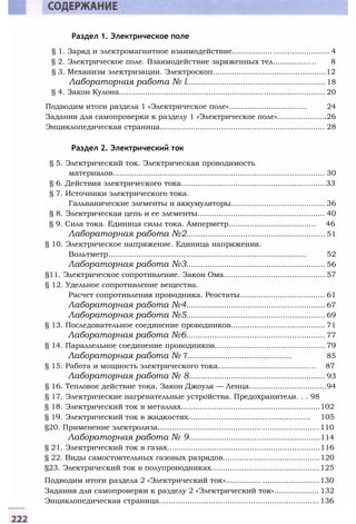 Раздел 1. Электрическое поле
§ 1. Заряд и электромагнитное взаимодействие......................................... 4
§ 2. Электрическое поле. Взаимодействие заряженных тел................ .. 8
§ 3. Механизм электризации. Электроскоп................................................12
Лабораторная работа № l...........................................................18
§ 4. Закон Кулона....................................................................................... 20
Подводим итоги раздела 1 «Электрическое поле»................................. 24
Задания для самопроверки к разделу 1 «Электрическое поле».....................26
Энциклопедическая страница...................................................................... 28
Раздел 2. Электрический ток
§ 5. Электрический ток. Электрическая проводимость
материалов.......................................................................................... 30
§ 6. Действия электрического тока.............................................................33
§ 7. Источники электрического тока.
Гальванические элементы и аккумуляторы........................................ 36
§ 8. Электрическая цепь и ее элементы...................................................... 40
§ 9. Сила тока. Единица силы тока. Амперметр..................................... 46
Лабораторная работа №2........................................................... 51
§ 10. Электрическое напряжение. Единица напряжения.
Вольтметр.................................................................................... 52
Лабораторная работа №3........................................................... 56
§11. Электрическое сопротивление. Закон Ома........................................... 57
§ 12. Удельное сопротивление вещества.
Расчет сопротивления проводника. Реостаты.................................... 61
Лабораторная работа №4........................................................... 67
Лабораторная работа №5........................................................... 69
§ 13. Последовательное соединение проводников........................................ 71
Лабораторная работа №6........................................................... 77
§ 14. Параллельное соединение проводников............................................... 79
Лабораторная работа № 7............................................ 85
§ 15. Работа и мощность электрического тока....................................... .. 87
Лабораторная работа № 8.......................................................... 93
§ 16. Тепловое действие тока. Закон Джоуля — Ленца.................................94
§ 17. Электрические нагревательные устройства. Предохранители. . . 98
§ 18. Электрический ток в металлах...........................................................102
§ 19. Электрический ток в жидкостях................................................... 105
§20. Применение электролиза............................................ ........................110
Лабораторная работа № 9........................................................114
§ 21. Электрический ток в газах.................................................................116
§ 22. Виды самостоятельных газовых разрядов.........................................120
§23. Электрический ток в полупроводниках..............................................125
Подводим итоги раздела 2 «Электрический ток»............... ........................130
Задания для самопроверки к разделу 2 «Электрический ток»................... 132
Энциклопедическая страница....................................................................136
 