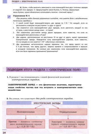 Ш. Кулон, чтобы выяснить зависимость силы взаимодействия двух точечных зарядов
от модулей этих зарядов. 5. Сформулируйте закон Кулона, 6, Почему, формулируя
закон Кулона, нужно обязательно использовать понятие «точечный заряд»?
Упражнение № 4
(При решении задач данного упражнения считайте, что имеете дело с неподвижными
точечными зарядами.)
1. С какой силой будут взаимодействовать два заряда по 1∙10 -4 Кл каждый, если их
расположить в вакууме на расстоянии 1 м друг от друга?
2. Как изменится сила взаимодействия двух зарядов, если увеличить каждый из них
в 2 раза, а расстояние между ними — в 4 раза?
3. Как изменилось расстояние между двумя зарядами, если известно, что сила их
взаимодействия увеличилась в 9 раз?
4. Два шарика, расположенные на расстоянии 10 см друг от друга, имеют одинаковые
отрицательные заряды. Определите силу взаимодействия шариков, если известно,
что на каждом из них имеется 1∙1011 избыточных электронов.
5*. Два одинаковых металлических шарика заряжены так, что заряд одного из них
в 5 раз больше, чем заряд другого. Шарики привели в соприкосновение и вернули
в исходное положение. Во сколько раз изменилась сила взаимодействия шариков,
если они были заряжены одноименно? разноименно?
1. В разделе 1 вы познакомились с новой физической величиной —
электрическим зарядом.
ЭЛЕКТРИЧЕСКИЙ ЗАРЯД — это физическая величина, характеризу­
ющая свойство частиц или тел вступать в электромагнитное взаи­
модействие
2. Вы узнали, что существует два рода электрических зарядов.
 