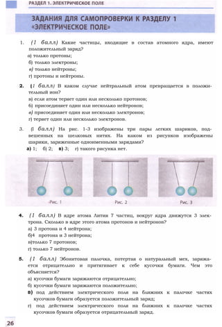 1. (1 балл) Какие частицы, входящие в состав атомного ядра, имеют
положительный заряд?
а) только протоны;
б) только электроны;
в) только нейтроны;
г) протоны и нейтроны.
2. (1 балл) В каком случае нейтральный атом превращается в положи­
тельный ион?
в) если атом теряет один или несколько протонов;
6) присоединяет один или несколько нейтронов;
в) присоединяет один или несколько электронов;
г) теряет один или несколько электронов.
3. (I балл) На рис. 1-3 изображены три пары легких шариков, под­
вешенных на шелковых нитях. На каком из рисунков изображены
шарики, заряженные одноименными зарядами?
a) 1; б) 2; в) 3; г) такого рисунка нет.
4. (1 балл) В ядре атома Лития 7 частиц, вокруг ядра движутся 3 элек­
трона. Сколько в ядре этого атома протонов и нейтронов?
а) 3 протона и 4 нейтрона;
б)4 протона и 3 нейтрона;
в)только 7 протонов;
г) только 7 нейтронов.
5. (1 балл) Эбонитовая палочка, потертая о натуральный мех, заряжа­
ется отрицательно и притягивает к себе кусочки бумаги. Чем это
объясняется?
а) кусочки бумаги заряжаются отрицательно;
б) кусочки бумаги заряжаются положительно;
в) под действием электрического поля на ближних к палочке частях
кусочков бумаги образуется положительный заряд;
г) под действием электрического поля на ближних к палочке частях
кусочков бумаги образуется отрицательный заряд.
 