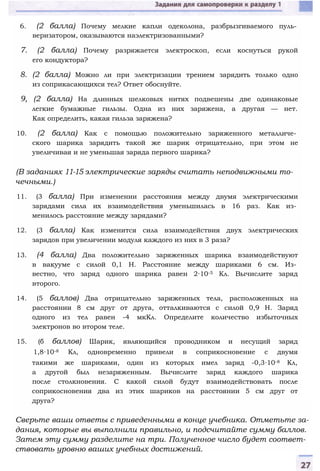 6. (2 балла) Почему мелкие капли одеколона, разбрызгиваемого пуль­
веризатором, оказываются наэлектризованными?
7. (2 балла) Почему разряжается электроскоп, если коснуться рукой
его кондуктора?
8. (2 балла) Можно ли при электризации трением зарядить только одно
из соприкасающихся тел? Ответ обоснуйте.
9, (2 балла) На длинных шелковых нитях подвешены две одинаковые
легкие бумажные гильзы. Одна из них заряжена, а другая — нет.
Как определить, какая гильза заряжена?
10. (2 балла) Как с помощью положительно заряженного металличе­
ского шарика зарядить такой же шарик отрицательно, при этом не
увеличивая и не уменьшая заряда первого шарика?
(В заданиях 11-15 электрические заряды считать неподвижными то­
чечными.)
11. (3 балла) При изменении расстояния между двумя электрическими
зарядами сила их взаимодействия уменьшилась в 16 раз. Как из­
менилось расстояние между зарядами?
12. (3 балла) Как изменится сила взаимодействия двух электрических
зарядов при увеличении модуля каждого из них в 3 раза?
13. (4 балла) Два положительно заряженных шарика взаимодействуют
в вакууме с силой 0,1 Н. Расстояние между шариками 6 см. Из­
вестно, что заряд одного шарика равен 2∙10-5 Кл. Вычислите заряд
второго.
14. (5 баллов) Два отрицательно заряженных тела, расположенных на
расстоянии 8 см друг от друга, отталкиваются с силой 0,9 Н. Заряд
одного из тел равен -4 мкКл. Определите количество избыточных
электронов во втором теле.
15. (б баллов) Шарик, являющийся проводником и несущий заряд
1,8∙10-8 Кл, одновременно привели в соприкосновение с двумя
такими же шариками, один из которых имел заряд -0,3∙10-8 Кл,
а другой был незаряженным. Вычислите заряд каждого шарика
после столкновения. С какой силой будут взаимодействовать после
соприкосновения два из этих шариков на расстоянии 5 см друг от
друга?
Сверьте ваши ответы с приведенными в конце учебника. Отметьте за­
дания, которые вы выполнили правильно, и подсчитайте сумму баллов.
Затем эту сумму разделите на три. Полученное число будет соответ­
ствовать уровню ваших учебных достижений.
 