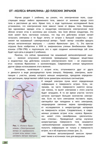 ОТ «КОЛЕСА ФРАНКЛИНА» ДО ПЛОСКИХ ЭКРАНОВ
Изучив раздел 1 учебника, вы узнали, что электрическое поле, суще­
ствующее вокруг любого заряженного тела, зависит от значения заряда этого
тела и расстояния до него. Кроме того, в ходе тщательных исследований было
установлено, что электрическое поле зависит также от формы тела. Например,
при одинаковых зарядах иглы и кондуктора электроскопа электрическое поле
вблизи острия иглы в миллионы раз сильнее, чем поле вблизи кондуктора. Это
поле может быть настолько сильным, что под его действием острие начнет
испускать электроны и те будут лететь от острия с большой скоростью,— воз­
никнет так называемый «электрический ветер». Такой «ветер» способен вращать
легкую металлическую вертушку — «.колесо Франклина» (рис. 1). Эта простая
игрушка была изобретена в XVIII в. американским ученым Бенджамином Фран­
клином (1706-1790) и подтолкнула его к идее создания молниеотвода (об этом
будет идти речь в разделе 2 учебника).
Понятно, что сейчас применение так называемой автоэлектронной эмис­
сии — явления испускания электронов проводящими твердыми веществами
и жидкостями под действием сильного электрического поля — не ограничива­
ется «колесом Франклина» и молниеотводом. Современные ученые предложили
другие сферы использования этого явления.
Электроны, вылетевшие с острия иглы, отталкиваются друг от друга
и движутся в виде расходящегося пучка (конуса). Например, электроны, выле­
тающие с участка, размер которого меньше микрометра, преодолев определен­
ную дистанцию, представляют собой пучок диаметром несколько сантиметров.
И каждый электрон пучка несет определенную
информацию о поверхности острия. Если, на­
пример, на части поверхности имеется оксид­
ная пленка, то вылет электронов с этого участка
будет затруднен. В то же время участок чистого
металла эмитирует большее количество электро­
нов. Если на пути электронов поставить экран,
светящийся при попадании в него электронов,
неоднородное свечение экрана проинформиру­
ет исследователя о микроструктуре материала
на поверхности острия. Следовательно, в совре­
менных условиях острие иглы «колеса Франкли­
на» может стать своеобразным «увеличитель­
ным стеклом». Приведенный метод изучения
микроструктуры поверхности тела называется
«автоэлектронная микроскопия». Он позволяет
получить информацию не только о поверхности
острия, но и об отдельных атомах (рис. 2).
Явление автоэлектронной эмиссии приме­
няют также в источниках тока для вакуумных
 