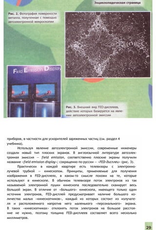 приборов, в частности для ускорителей заряженных частиц (см. раздел 4
учебника).
Используя явление автоэлектронной эмиссии, современные инженеры
создали новый тип плоских экранов. В англоязычной литературе автоэлек-
тронная эмиссия — field emission, соответственно плоские экраны получили
название «field emission display»; сокращенно по-русски — «FED-дисплеи» (рис. 3).
Практически в каждой квартире есть телевизоры с электронно­
лучевой трубкой — кинескопом. Принципы, применяемые для получения
изображения в FED-дисплеях, в каком-то смысле похожи на те, которые
используют в кинескопе. В обычном телевизоре поток электронов из так
называемой электронной пушки кинескопа последовательно сканирует весь
большой экран. В отличие от «большого» кинескопа, имеющего только один
источник электронов, FED-дисплей предусматривает наличие большого ко­
личества малых «кинескопчиков», каждый из которых состоит из излучате­
ля и расположенного напротив него маленького «персонального» экрана.
В таких «кинескопчиках» отклонять поток электронов на большое расстоя­
ние не нужно, поэтому толщина FED-дисплеев составляет всего несколько
миллиметров.
 