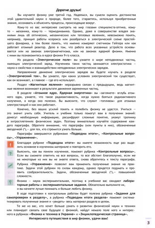 Дорогие друзья!
Вы изучаете физику уже третий год. Надеемся, вы сумели оценить достоинства
этой удивительной науки о природе, более того, стараетесь, используя приобретенные
знания, осознавать и объяснять процессы, происходящие вокруг.
Кому-то из вас интереснее смотреть на мир глазами специалиста-оптика, кому-
то — механика, кому-то — термодинамика. Однако, даже в совершенстве владея зна­
ниями лишь об оптических, механических или тепловых явлениях, невозможно понять,
например, принцип работы ксерокса или разобраться в электрической схеме простей­
шего фонарика, а тем более понять, что именно измеряют счетчиком Гейгера или как
работает атомный реактор. Дело в том, что работа всех указанных устройств основы­
вается или на законах электромагнетизма, или на законах ядерной физики. Именно
с ними вы познакомитесь в курсе физики 9-го класса.
Из раздела «Электрическое поле» вы узнаете о мире неподвижных частиц,
имеющих электрический заряд. Изучением таких частиц занимается электростатика —
наука о свойствах и взаимодействии неподвижных электрических зарядов.
Направленное движение электрических зарядов вы будете изучать в разделе
«Электрический ток». Вы узнаете, при каких условиях электрический ток существует,
как он возникает, а главное — где его используют.
Раздел «Магнитные явления» неразрывно связан с предыдущим, ведь магнит­
ные явления возникают в результате движения заряженных частиц.
В разделе «Атомное ядро. Ядерная энергетика» вы «заглянете» вглубь атом­
ного ядра, узнаете, что такое радиоактивность, когда нужно бояться радиоактивного
излучения, а когда оно полезно. Вы выясните, что служит «топливом» для атомных
электростанций и как они работают.
Конечно, без ваших усилий понять и полюбить физику не удастся. Учиться —
это значит учить себя. Учитель и учебник только помогут вам в получении знаний:
донесут необходимую информацию, расшифруют сложные понятия, укажут тропинку
в хитросплетениях физических задач. Поэтому внимательно изучайте содержание каж­
дого параграфа. Обратите внимание, что параграфы (или пункты в них), обозначенные
звездочкой (*),— для тех, кто стремится узнать больше.
Параграфы завершаются рубриками «Подводим итоги», «Контрольные вопро­
сы», «Упражнение».
и вы начнете лучше понимать и больше любить физику.
В ходе подготовки к контрольным работам будет полезна рубрика «Задания для
самопроверки к разделу», а рубрика «Подводим итоги раздела» поможет система­
тизировать полученные знания и «увидеть» весь материал раздела в целом.
Те же из вас, кто хочет больше узнать о развитии физической науки и техники
или планирует связать свое будущее с физикой, найдут немало поле ного и интерес­
ного в рубриках «Физика и техника в Украине» и «Энциклопедическая страница».
Интересного путешествия в мир физики, удачи вам!
Благодаря рубрике «Подводим итоги» вы имеете возможность еще раз выде­
лить основное в изученном материале и повторить его.
Выяснить, как вы поняли изученное, поможет рубрика «Контрольные вопросы».
Если вы сможете ответить на все вопросы, то все обстоит благополучно, если же
на некоторые из них вы не знаете ответа, снова обратитесь к тексту параграфа.
Рубрика «Упражнение» позволит вам применить полученные знания на прак­
тике. Задачи этой рубрики по силам каждому, однако придется подумать и про­
явить сообразительность. Задачи, обозначенные звездочкой (*),— повышенной
сложности.
Физика — наука экспериментальная, поэтому в учебнике вас ожидают лабора­
торные работы и экспериментальные задания. Обязательно выполните их,
 