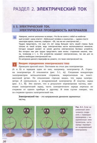 Наверное, многие школьники на вопрос «Что бы вы взяли с собой на необитае­
мый остров?» сразу ответят: «Мобильный телефон и компьютер»,— однако спустя
некоторое время, конечно, сообразят: «Ой, там же нет электричества!..»
Трудно представить, что еще сто лет назад большая часть нашей страны была
похожа на такой остров, ведь электричеством могли воспользоваться немногие.
Сегодня каждый назовет не менее десятка электрических бытовых устройств,
без которых нам уже трудно представить свою жизнь: стиральная машина, лам­
па, телевизор и т. п. Эти устройства называют электрическими, так как для их
работы необходим электрический ток.
Из материала данного параграфа вы узнаете, что такое электрический ток.
(А и Б) и зарядим один из них, например, электрометр А. Стрел­
ка электрометра А отклонится (рис. 5.1, а). Соединим кондукторы
электрометров металлическим стержнем, закрепленным на пласт­
массовой ручке. По отклонению стрелок видно, что заряд электро­
метра А уменьшился, а незаряженный электрометр Б получил заряд
(рис. 5.1, б). Это значит, что в результате перемещения частиц, име­
ющих электрический заряд, часть электрического заряда перешла по
стержню от одного прибора к другому. В этом случае говорят, что
по стержню прошел электрический ток.
Электрический ток — это направленное движение заряженных
частиц.
Проведем простой опыт. Поставим на столе два электрометра
 