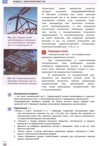 Существует также множество веществ,
которые называют полупроводниками.
В обычных условиях они плохо проводят
электрический ток и их можно отнести к ди­
электрикам. Однако, если, например, повы­
сить температуру или увеличить освещен­
ность полупроводников, в них появляется
достаточное количество свободных заряжен­
ных частиц и полупроводники становятся
проводниками. К полупроводникам относят­
ся такие вещества, как германий, кремний,
мышьяк и др.; их широко используют для
изготовления радиоэлектронной аппаратуры,
солнечных батарей (рис. 5.3) и т. д.
движение заряженных частиц.
Для возникновения и существования
электрического тока необходимо наличие
свободных заряженных частиц и электриче­
ского поля, действие которого создает и под­
держивает их направленное движение.
В зависимости от электрической про­
водимости все вещества условно делят на
проводники (вещества, хорошо проводящие
электрический ток), диэлектрики (веще­
ства, плохо проводящие электрический ток)
и полупроводники.
Контрольные вопросы
1. Что такое электрический ток? 2. Сформулируйте условия возникновения и существо­
вания электрического тока. 3. Какие вещества относят к проводникам, диэлектрикам,
полупроводникам? Приведите примеры. 4. Почему металлы хорошо проводят элек­
трический ток? 5. Приведите примеры использования проводников и диэлектриков.
Упражнение № 5
1.Почему в опыте, описанном в п. 1 параграфа, кондукторы электрометров соеди­
няли металлическим стержнем (см. рис. 5.1)? Для чего стержень был закреплен на
пластмассовой ручке? Как изменятся результаты опыта, если вместо металлическо­
го стержня воспользоваться пластмассовым?
2. Запишите в тетрадь названия нескольких предметов, изготовленных из веществ,
являющихся: а) проводниками; б) диэлектриками.
3. Движутся ли свободные заряженные частицы в проводнике, когда в нем нет тока?
Поясните свой ответ.
4. Почему трудно, а иногда практически невозможно зарядить электроскоп в поме­
щении с очень высокой влажностью воздуха?
5. Каким требованиям должен соответствовать материал для изготовления корпусов
розеток и выключателей?
Электрический ток — это направленное
 