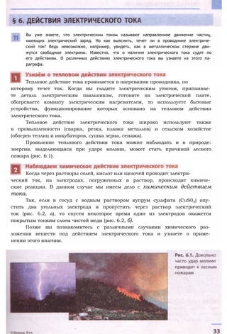 Вы уже знаете, что электрическим током называют направленное движение частиц,
имеющих электрический заряд. Но как выяснить, течет ли в проводнике электриче­
ский ток? Ведь невозможно, например, увидеть, как в металлическом стержне дви­
жутся свободные электроны. Известно, что о наличии электрического тока судят по
его действиям. О различных действиях электрического тока вы узнаете из этого па­
раграфа.
которому течет ток. Когда вы гладите электрическим утюгом, припаивае­
те деталь электрическим паяльником, готовите на электрической плите,
обогреваете комнату электрическим нагревателем, то используете бытовые
устройства, функционирование которых основано на тепловом действии
электрического тока.
Тепловое действие электрического тока широко используют также
в промышленности (сварка, резка, плавка металлов) и сельском хозяйстве
(обогрев теплиц и инкубаторов, сушка зерна, сенажа).
Проявление теплового действия тока можно наблюдать и в природе:
энергия, выделяющаяся при ударе молнии, может стать причиной лесного
пожара (рис. 6.1).
ческий ток, на электродах, погруженных в раствор, происходят химиче­
ские реакции. В данном случае мы имеем дело с химическим действием
тока.
Так, если в сосуд с водным раствором купрум сульфата (CuS04) опу­
стить два угольных электрода и пропустить через раствор электрический
ток (рис. 6.2, а), то спустя некоторое время один из электродов окажется
покрытым тонким слоем чистой меди (рис. 6.2, б).
Позже вы познакомитесь с различными случаями химического раз­
ложения веществ под действием электрического тока и узнаете о приме­
нении этого явления.
Когда через растворы солей, кислот или щелочей проходит электри-
Тепловое действие тока проявляется в нагревании проводника, по
 