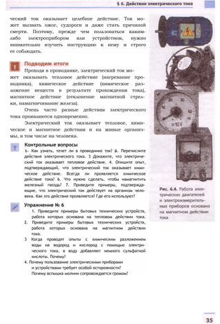 ческий ток оказывает целебное действие. Ток мо­
жет вызвать ожог, судороги и даже стать причиной
смерти. Поэтому, прежде чем пользоваться каким-
либо электроприбором или устройством, нужно
внимательно изучить инструкцию к нему и строго
ее соблюдать.
жет оказывать тепловое действие (нагревание про­
водника), химическое действие (химическое раз­
ложение веществ в результате прохождения тока),
магнитное действие (отклонение магнитной стрел­
ки, намагничивание железа).
Очень часто разные действия электрического
тока проявляются одновременно.
Электрический ток оказывает тепловое, хими­
ческое и магнитное действия и на живые организ­
мы, в том числе на человека.
Контрольные вопросы
1- Как узнать, течет ли в проводнике ток? 2. Перечислите
действия электрического тока. 3 Докажите, что электриче­
ский ток оказывает тепловое действие. 4. Опишите опыт,
подтверждающий, что электрический ток оказывает хими­
ческое действие. Всегда ли проявляется химическое
действие тока? 6. Что нужно сделать, чтобы намагнитить
железный гвоздь? 7. Приведите примеры, подтвержда­
ющие, что электрический ток действует на организм чело­
века. Как это действие проявляется? Где его используют?
Упражнение № 6
1. Приведите примеры бытовых технических устройств,
работа которых основана на тепловом действии тока.
2. Приведите примеры бытовых технических устройств,
работа которых основана на магнитном действии
тока.
3 Когда проводят опыты с химическим разложением
воды на водород и кислород с помощью электри­
ческого тока, в воду добавляют немного сульфатной
кислоты. Почему?
4. Почему пользование электрическими приборами
и устройствами требует особой осторожности?
Почему вспышка молнии сопровождается громом?
Проходя в проводнике, электрический ток мо-
 