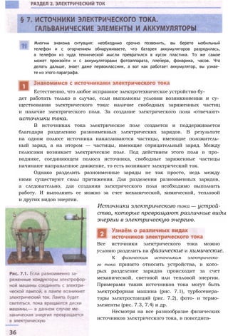 Многим знакома ситуация: необходимо срочно позвонить, вы берете мобильный
телефон и с огорчением обнаруживаете, что батарея аккумуляторов разрядилась,
а телефон из чуда технической мысли превратился в кусок пластика. То же самое
может произойти и с аккумуляторами фотоаппарата, плейера, фонарика, часов. Что
делать дальше, знает даже первоклассник, а вот как работает аккумулятор, вы узнае­
те из этого параграфа.
дет работать только в случае, если выполнены условия возникновения и су­
ществования электрического тока: наличие свободных заряженных частиц
и наличие электрического поля. За создание электрического поля «отвечают»
источники тока.
В источниках тока электрическое поле создается и поддерживается
благодаря разделению разноименных электрических зарядов. В результате
на одном полюсе источника накапливаются частицы, имеющие положитель­
ный заряд, а на втором — частицы, имеющие отрицательный заряд. Между
полюсами возникает электрическое поле. Под действием этого поля в про­
воднике, соединяющем полюса источника, свободные заряженные частицы
начинают направленное движение, то есть возникает электрический ток.
Однако разделить разноименные заряды не так просто, ведь между
ними существуют силы притяжения. Для разделения разноименных зарядов,
а следовательно, для создания электрического поля необходимо выполнить
работу. И выполнить ее можно за счет механической, химической, тепловой
и других видов энергии.
Источники электрического тока — устрой­
ства, которые превращают различные виды
энергии в электрическую энергию.
Все источники электрического тока можно
условно разделить на физические и химические.
К физическим источникам электрическо­
го тока принято относить устройства, в кото­
рых разделение зарядов происходит за счет
механической, световой или тепловой энергии.
Примерами таких источников тока могут быть
электрофорная машина (рис. 7.1), турбогенера­
торы электростанций (рис. 7.2), фото- и термо­
элементы (рис. 7.3, 7.4) и др.
Несмотря на все разнообразие физических
источников электрического тока, в повседнев-
Естественно, что любое исправное электротехническое устройство бу-
 