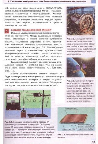 ной жизни мы чаще имеем дело с химическими
источниками электрического тока — гальвани­
ческими элементами и аккумуляторами. Химиче­
скими источниками электрического тока называют
устройства, в которых разделение зарядов проис­
ходит за счет энергии, выделяющейся в процессе
химических реакций.
стим их поверхности. Между пластинами поместим
ткань, смоченную в слабом растворе сульфатной
кислоты. Полученное устройство и есть простей­
ший химический источник электрического тока —
гальванический элемент (рис. 7.5). Если соединить
пластины через гальванометр (чувствительный
электроизмерительный прибор, часто используе­
мый в качестве индикатора слабого электриче­
ского тока), то прибор зафиксирует наличие тока.
Гальванический элемент впервые создал ита­
льянский ученый А. Вольта (рис. 7.6); он назвал
его в честь своего соотечественника Л. Галъвани
(рис. 7.7).
Любой гальванический элемент состоит из
двух электродов и электролита. Часто используют
один металлический электрод, а второй — уголь­
ный или содержащий оксиды металлов. Электроли­
том служит твердое или жидкое вещество, которое
Возьмем медную и цинковую пластины и очи-
 