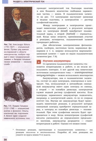 проводит электрический ток благодаря наличию
в нем большого количества свободных заряжен­
ных частиц — ионов. В гальваническом элемен­
те на рис. 7.5 электродами выступают цинковая
и медная пластины, а электролитом — раствор
сульфатной кислоты.
Между электродами и электролитом проис­
ходят химические реакции*, в результате которых
один из электродов (анод) приобретает положи­
тельный заряд, а второй {катод) — отрицатель­
ный. Когда запас веществ, принимающих участие
в реакциях, истощается, гальванический элемент
прекращает работать.
Для обеспечения электропитания фотоаппа­
ратов, плейеров, настенных часов, карманных фо­
нариков и т. п. широко используется марганцево­
цинковый элемент — один из видов гальванических
элементов (рис. 7.8).
новятся непригодными к работе, и их нельзя ис­
пользовать повторно. А вот другой вид химических
источников электрического тока — электрические
аккумуляторы — можно использовать многократно.
Аккумуляторы, как и гальванические элемен­
ты, состоят из двух электродов, помещенных в элек­
тролит. Так, используемый в автомобилях свинцо­
вый аккумулятор имеет один электрод из свинца,
а второй — из плюмбум диоксида; электролитом
служит водный раствор сульфатной кислоты. Если
электроды заряженного аккумулятора подключить,
например, к электрической лампе, то по ее спирали
потечет ток. Внутри же аккумулятора будут проис­
ходить химические реакции, в результате которых
свинцовый электрод приобретет отрицательный за­
ряд, а электрод из плюмбум диоксида — положи­
тельный. При этом сульфатная кислота будет пре­
вращаться в воду. Когда концентрация сульфатной
кислоты уменьшится до определенного предельно­
го значения, аккумулятор разрядится — станет
непригодным к работе. Однако его можно снова
* Основные реакции, протекающие в гальванических элементах,— это
реакции окисления и восстановления. Подробно об этих реакциях вы
узнаете из курса химии 9-го класса.
Со временем гальванические элементы ста-
 