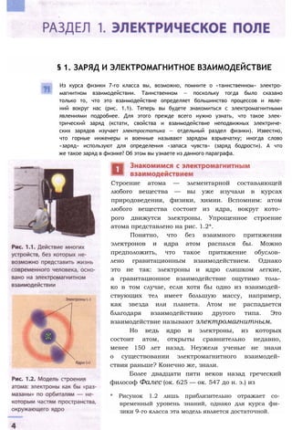 § 1. ЗАРЯД И ЭЛЕКТРОМАГНИТНОЕ ВЗАИМОДЕЙСТВИЕ
Из курса физики 7-го класса вы, возможно, помните о «таинственном» электро­
магнитном взаимодействии. Таинственном — поскольку тогда было сказано
только то, что это взаимодействие определяет большинство процессов и явле­
ний вокруг нас (рис. 1.1). Теперь вы будете знакомиться с электромагнитными
явлениями подробнее. Для этого прежде всего нужно узнать, что такое элек­
трический заряд (кстати, свойства и взаимодействие неподвижных электриче­
ских зарядов изучает электростатика — отдельный раздел физики). Известно,
что горные инженеры и военные называют зарядом взрывчатку; иногда слово
«заряд» используют для определения «запаса чувств» (заряд бодрости). А что
же такое заряд в физике? Об этом вы узнаете из данного параграфа.
Строение атома — элементарной составляющей
любого вещества — вы уже изучали в курсах
природоведения, физики, химии. Вспомним: атом
любого вещества состоит из ядра, вокруг кото­
рого движутся электроны. Упрощенное строение
атома представлено на рис. 1.2*.
Понятно, что без взаимного притяжения
электронов и ядра атом распался бы. Можно
предположить, что такое притяжение обуслов­
лено гравитационным взаимодействием. Однако
это не так: электроны и ядро слишком легкие,
а гравитационное взаимодействие ощутимо толь­
ко в том случае, если хотя бы одно из взаимодей­
ствующих тел имеет большую массу, например,
как звезда или планета. Атом не распадается
благодаря взаимодействию другого типа. Это
взаимодействие называют электромагнитным.
Но ведь ядро и электроны, из которых
состоит атом, открыты сравнительно недавно,
менее 150 лет назад. Неужели ученые не знали
о существовании электромагнитного взаимодей­
ствия раньше? Конечно же, знали.
Более двадцати пяти веков назад греческий
философ Фалес (ок. 625 — ок. 547 до н. э.) из
* Рисунок 1.2 лишь приблизительно отражает со­
временный уровень знаний, однако для курса фи­
зики 9-го класса эта модель является достаточной.
 