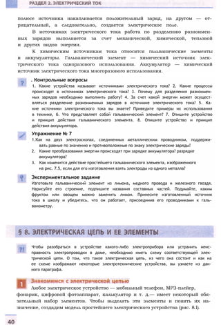 полюсе источника накапливается положительный заряд, на другом — от­
рицательный, а следовательно, создается электрическое поле.
В источниках электрического тока работа по разделению разноимен­
ных зарядов выполняется за счет механической, химической, тепловой
и других видов энергии.
К химическим источникам тока относятся гальванические элементы
и аккумуляторы. Гальванический элемент — химический источник элек­
трического тока одноразового использования. Аккумулятор — химический
источник электрического тока многоразового использования.
. Контрольные вопросы
1. Какие устройства называют источниками электрического тока? 2. Какие процессы
происходят в источниках электрического тока? 3. Почему для разделения разноимен­
ных зарядов необходимо выполнить работу? 4. За счет какой энергии может осущест­
вляться разделение разноименных зарядов в источнике электрического тока? 5. Ка­
кие источники электрического тока вы знаете? Приведите примеры их использования
в технике, б. Что представляет собой гальванический элемент? 7. Опишите устройство
и принцип действия гальванического элемента. 8. Опишите устройство и принцип
действия аккумулятора.
Упражнение № 7
1.Как на двух электроскопах, соединенных металлическим проводником, поддержи­
вать равные по значению и противоположные по знаку электрические заряды?
2. Какие преобразования энергии происходят при зарядке аккумулятора? разрядке
аккумулятора?
3. Как изменится действие простейшего гальванического элемента, изображенного
на рис. 7.5, если для его изготовления взять электроды из одного металла?
Экспериментальное задание
Изготовьте гальванический элемент из лимона, медного провода и железного гвоздя.
Нарисуйте его строение, подпишите названия составных частей. Подумайте, каким
фруктом или овощем можно заменить лимон. Принесите изготовленный источник
тока в школу и убедитесь, что он работает, присоединив его проводниками к галь­
ванометру.
Чтобы разобраться в устройстве какого-либо электроприбора или устранить неис­
правность электропроводки в доме, необходимо иметь схему соответствующей элек­
трической цепи. О том, что такое электрическая цепь, из чего она состоит и как на
ее схеме изображают некоторые электротехнические устройства, вы узнаете из дан­
ного параграфа.
фонарик, цифровой фотоаппарат, калькулятор и т. д.— имеет некоторый обя­
зательный набор элементов. Чтобы выделить эти элементы и понять их на­
значение, создадим модель простейшего электрического устройства (рис. 8.1).
Любое электрическое устройство — мобильный телефон, МРЗ-плейер,
 