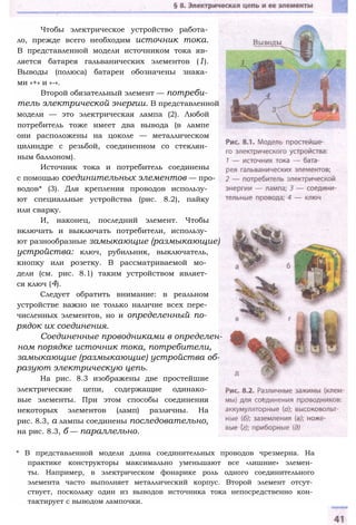Чтобы электрическое устройство работа­
ло, прежде всего необходим источник тока.
В представленной модели источником тока яв­
ляется батарея гальванических элементов (1).
Выводы (полюса) батареи обозначены знака­
ми «+» и «-».
Второй обязательный элемент — потреби­
тель электрической энергии. В представленной
модели — это электрическая лампа (2). Любой
потребитель тоже имеет два вывода (в лампе
они расположены на цоколе — металлическом
цилиндре с резьбой, соединенном со стеклян­
ным баллоном).
Источник тока и потребитель соединены
с помощью соединительных элементов — про­
водов* (3). Для крепления проводов использу­
ют специальные устройства (рис. 8.2), пайку
или сварку.
И, наконец, последний элемент. Чтобы
включать и выключать потребители, использу­
ют разнообразные замыкающие (размыкающие)
устройства: ключ, рубильник, выключатель,
кнопку или розетку. В рассматриваемой мо­
дели (см. рис. 8.1) таким устройством являет­
ся ключ (4).
Следует обратить внимание: в реальном
устройстве важно не только наличие всех пере­
численных элементов, но и определенный по­
рядок их соединения.
Соединенные проводниками в определен­
ном порядке источник тока, потребители,
замыкающие (размыкающие) устройства об­
разуют электрическую цепь.
На рис. 8.3 изображены две простейшие
электрические цепи, содержащие одинако­
вые элементы. При этом способы соединения
некоторых элементов (ламп) различны. На
рис. 8.3, а лампы соединены последовательно,
на рис. 8.3, б — параллельно.
* В представленной модели длина соединительных проводов чрезмерна. На
практике конструкторы максимально уменьшают все «лишние» элемен­
ты. Например, в электрическом фонарике роль одного соединительного
элемента часто выполняет металлический корпус. Второй элемент отсут­
ствует, поскольку один из выводов источника тока непосредственно кон­
тактирует с выводом лампочки.
 