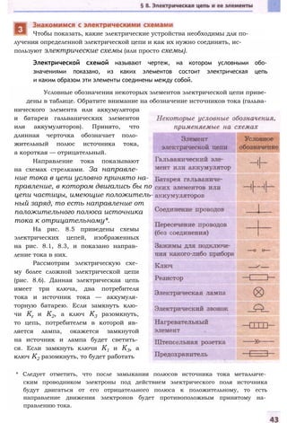 лучения определенной электрической цепи и как их нужно соединять, ис­
пользуют электрические схемы (или просто схемы).
Электрической схемой называют чертеж, на котором условными обо­
значениями показано, из каких элементов состоит электрическая цепь
и каким образом эти элементы соединены между собой.
Условные обозначения некоторых элементов электрической цепи приве­
дены в таблице. Обратите внимание на обозначение источников тока (гальва­
нического элемента или аккумулятора
и батареи гальванических элементов
или аккумуляторов). Принято, что
длинная черточка обозначает поло­
жительный полюс источника тока,
а короткая — отрицательный.
Направление тока показывают
на схемах стрелками. За направле­
ние тока в цепи условно принято на­
правление, в котором двигались бы по
цепи частицы, имеющие положитель­
ный заряд, то есть направление от
положительного полюса источника
тока к отрицательному*.
На рис. 8.5 приведены схемы
электрических цепей, изображенных
на рис. 8.1, 8.3, и показано направ­
ление тока в них.
Рассмотрим электрическую схе­
му более сложной электрической цепи
(рис. 8.6). Данная электрическая цепь
имеет три ключа, два потребителя
тока и источник тока — аккумуля­
торную батарею. Если замкнуть клю­
чи Кг и К2, а ключ К3 разомкнуть,
то цепь, потребителем в которой яв­
ляется лампа, окажется замкнутой
на источник и лампа будет светить­
ся. Если замкнуть ключи К1 и К3, а
ключ К2 разомкнуть, то будет работать
* Следует отметить, что после замыкания полюсов источника тока металличе­
ским проводником электроны под действием электрического поля источника
будут двигаться от его отрицательного полюса к положительному, то есть
направление движения электронов будет противоположным принятому на­
правлению тока.
Чтобы показать, какие электрические устройства необходимы для по-
 