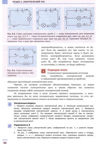 электрообогреватель, а лампа светиться не бу­
дет. Если же замкнуть все три ключа, то од­
новременно будет светиться лампа и будет ра­
ботать электрообогреватель. Если разомкнуть
только ключ К1 или если замкнуть только
ключ K1, оба потребителя будут отсоединены
от источника, а значит, не будут работать.
тока, потребитель электрической энергии
и замыкающее (размыкающее) устройство
образуют простейшую электрическую цепь.
Чертеж, на котором условными обозначениями показано, из каких
элементов состоит электрическая цепь и каким образом эти элементы
соединены между собой, называют электрической схемой.
За направление тока в цепи условно принято направление, в кото­
ром двигались бы по цепи положительно заряженные частицы, то есть на­
правление от положительного полюса источника тока к отрицательному.
Контрольные вопросы
1. Назовите основные элементы электрической цепи. 2. Используя механическую ана­
логию, объясните назначение каждого элемента электрической цепи. 3. Приведите
примеры потребителей электрической энергии. 4. С какой целью в электрических
цепях используют ключ? 5. Что называют электрической схемой? б. Как на электри­
ческих схемах изображают гальванический элемент? батарею гальванических элемен­
тов? электрический звонок? ключ? 7. Какое направление принято за направление тока
в электрической цепи?
Упражнение № 8
1. Начертите схему электрической цепи, изображенной на рис. 1, и укажите направ­
ление тока в ней.
2. На рис. 2 изображена схема электрической цепи. Перечертите схему в тетрадь,
знаками «+» и «-» обозначьте полюса источника тока, стрелками покажите направ­
ление электрического тока. Подпишите название каждого элемента цепи.
Соединенные проводниками источник
 