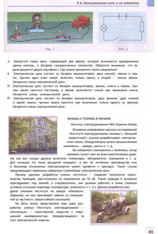 3. Начертите схему цепи, содержащей два звонка, которые включаются одновременно
одним ключом, и батарею гальванических элементов. (Обратите внимание, что за­
дача решается двумя способами.) Где можно применить такие соединения?
4. Электрическая цепь состоит из батареи аккумуляторов, двух ключей, звонка и лам­
пы, причем один ключ может включать только лампу, а второй — только звонок.
Начертите схему электрической цепи.
5*. Электрическая цепь состоит из батареи аккумуляторов, звонка, ключа и пампы, при­
чем лампа светится постоянно, а звонок включается только при замыкании ключа.
Начертите схему электрической цепи,
б*. Электрическая цепь состоит из батареи аккумуляторов, двух звонков, двух ключей
и одной лампы, причем лампа светится при включении только одного из звонков.
Начертите схему электрической цепи.
ФИЗИКА И ТЕХНИКА В УКРАИНЕ
Институт электродинамики НАН Украины (Киев)
Основные направления научных исследований
Института электродинамики связаны с «большой
энергетикой»: ученые разрабатывают электриче­
ские схемы, объединяющие целые промышленные
комплексы — заводы, шахты и -т. д.
Вы наверняка сталкивались с явлением, когда
внезапно гаснет свет во всем многоэтажном доме.
так как все соседи дружно включили телевизоры, обогреватели, освещение и т. д.
Для жильцов это лишь досадный инцидент, а вот на литейном производстве или
в больнице отключение электроэнергии может привести к трагедии. Такие случаи
предупреждают правильно собранные сложнейшие электрические цепи.
Пример удачных разработок ученых института — создание технологии произ­
водства проводов, рассчитанных на напряжение до 10 кВ. Такие провода в основном
прокладывают под землей, а следовательно, они должны работать в очень сложных
условиях (сильные перепады температуры, влажности и т. п.). Данная разработка вне­
дрена учеными института на заводе «Южкабель»
(Харьков): на нем производят кабели со специаль­
ной (в частности, сверхстойкой) изоляцией.
На фото внизу представлена еще одна раз­
работка ученых Института электродинамики —
эпектроцикл — транспортное средство с повы­
шенной маневренностью, передвигающееся за
счет электрической энергии.
 