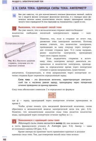 Вам уже известно, что для количественного описания физических явлений, свойств
тел и веществ физики используют физические величины. А с помощью каких фи­
зических величин можно количественно описать процесс прохождения электри­
ческого тока в проводнике? В этом параграфе вы познакомитесь с одной из них.
количество свободных носителей электрического заряда — элек­
тронов.
Вы уже знаете, что в металлическом стержне имеется большое
Понятно, что, если в стержне не течет ток,
движение этих электронов хаотично. Поэтому
можно считать, что количество электронов,
проходящих за одну секунду через попереч­
ное сечение стержня (рис. 9.1) слева направо,
равно количеству электронов, проходящих
через него справа налево.
Если подключить стержень к источ­
нику тока, электроны начнут двигаться на­
правленно и количество электронов, проходя­
щих за определенное время через поперечное
сечение в одном направлении, существенно
увеличится. Следовательно, в этом направлении через поперечное се­
чение стержня будет перенесен определенный заряд.
Сила тока — это физическая величина, характеризующая электриче­
ский ток и численно равная заряду, проходящему через поперечное
сечение проводника за единицу времени.
Силу тока обозначают символом 1 и определяют по формуле
где q — заряд, проходящий через поперечное сечение проводника за
время t.
Чтобы лучше понять суть введенной физической величины, снова
обратимся к механической модели электрической цепи (см. рис. 8.4).
Понятно, что механическим аналогом силы тока является количество
воды, проходящей через поперечное сечение трубки за 1 с.
в честь французского ученого А. Ампера (рис. 9.2). Ампер — одна
из основных единиц СИ (рис, 9.3).
Кроме ампера на практике часто применяют кратные и дольные
единицы силы тока. Так, для измерения малой силы тока исполь-
Единицей силы тока является ампер (А); она названа так
 