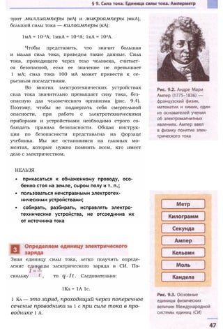зуют миллиамперы (мА) и микроамперы (мкА),
большой силы тока — килоамперы (кА):
1мА = 10-3А; 1мкА = 10-6А; 1кА = 103А.
Чтобы представить, что значит большая
и малая сила тока, приведем такие данные. Сила
тока, проходящего через тело человека, считает­
ся безопасной, если ее значение не превышает
1 мА; сила тока 100 мА может привести к се­
рьезным последствиям.
Во многих электротехнических устройствах
сила тока значительно превышает силу тока, без­
опасную для человеческого организма (рис. 9.4).
Поэтому, чтобы не подвергать себя смертельной
опасности, при работе с электротехническими
приборами и устройствами необходимо строго со­
блюдать правила безопасности. Общая инструк­
ция по безопасности представлена на форзаце
учебника. Мы же остановимся на главных мо­
ментах, которые нужно помнить всем, кто имеет
дело с электричеством.
НЕЛЬЗЯ
• прикасаться к обнаженному проводу, осо­
бенно стоя на земле, сыром полу и т. п.;
• пользоваться неисправными электротех­
ническими устройствами;
• собирать, разбирать, исправлять электро­
технические устройства, не отсоединив их
от источника тока
Зная единицу силы тока, легко получить опреде­
ление единицы электрического заряда в СИ. По­
скольку , то q - I t . Следовательно:
1Кл = 1А 1с.
1 Кл — это заряд, проходящий через поперечное
сечение проводника за 1 с при силе тока в про­
воднике 1 А.
 