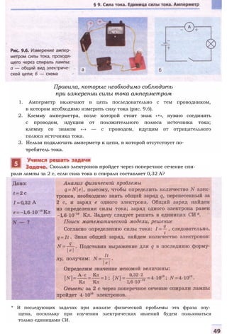 Правила, которые необходимо соблюдать
при измерении силы тока амперметром
1. Амперметр включают в цепь последовательно с тем проводником,
в котором необходимо измерить силу тока (рис. 9.6).
2. Клемму амперметра, возле которой стоит знак «+», нужно соединять
с проводом, идущим от положительного полюса источника тока;
клемму со знаком «-» — с проводом, идущим от отрицательного
полюса источника тока.
3. Нельзя подключать амперметр к цепи, в которой отсутствует по­
требитель тока.
рали лампы за 2 с, если сила тока в спирали составляет 0,32 А?
Сколько электронов пройдет через поперечное сечение спи-
* В последующих задачах при анализе физической проблемы эта фраза опу­
щена, поскольку при изучении электрических явлений будем пользоваться
только единицами СИ.
 