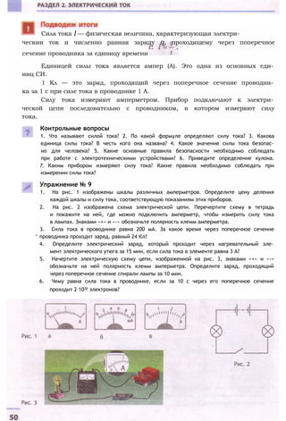 ческии ток и численно равная заряду q, проходящему через поперечное
сечение проводника за единицу времени
Единицей силы тока является ампер (А). Это одна из основных еди­
ниц СИ.
1 Кл — это заряд, проходящий через поперечное сечение проводни­
ка за 1 с при силе тока в проводнике 1 А.
Силу тока измеряют амперметром. Прибор подключают к электри­
ческой цепи последовательно с проводником, в котором измеряют силу
тока.
Контрольные вопросы
1. Что называют силой тока? 2. По какой формуле определяют силу тока? 3. Какова
единица силы тока? В честь кого она названа? 4. Какое значение силы тока безопас­
но для человека? 5. Какие основные правила безопасности необходимо соблюдать
при работе с электротехническими устройствами? 6. Приведите определение кулона.
7. Каким прибором измеряют силу тока? Какие правила необходимо соблюдать при
измерении силы тока?
Упражнение № 9
1. На рис. 1 изображены шкалы различных амперметров. Определите цену деления
каждой шкалы и силу тока, соответствующую показаниям этих приборов.
2. На рис. 2 изображена схема электрической цепи. Перечертите схему в тетрадь
и покажите на ней, где можно подключить амперметр, чтобы измерить силу тока
в лампах. Знаками «+» и «-» обозначьте полярность клемм амперметра.
3. Сила тока в проводнике равна 200 мА. За какое время через поперечное сечение
^ проводника проходит заряд, равный 24 Кл?
4. Определите электрический заряд, который проходит через нагревательный эле­
мент электрического утюга за 15 мин, если сила тока в элементе равна 3 А?
5. Начертите электрическую схему цепи, изображенной на рис. 3, знаками «+» и «-»
обозначьте на ней полярность клемм амперметра. Определите заряд, проходящий
через поперечное сечение спирали лампы за 10 мин.
6. Чему равна сила тока в проводнике, если за 10 с через его поперечное сечение
проходит 2∙1020 электронов?
Сила тока I — физическая величина, характеризующая электри-
 