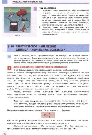 В § 5 было доказано, что направленное движение свободных заря
Творческиезадания
1. Начертите схему электрической цепи, изображенной
на рис. 3, и обозначьте на ней знаками («+», «-») по­
лярность клемм амперметра. Укажите на схеме точ­
ками (А, В и др.) возможные места включения ампер­
метра для измерения силы тока в лампах. Как, по
вашему мнению, изменятся показания амперметра,
включенного в цепь, если одна из ламп перегорит?
2. Начертите такую схему соединения двух ламп, ис­
точника тока, амперметра и ключа, чтобы выход из
строя одной лампы практически не влиял на пока­
зания амперметра.
Каждый, наверное, слышал предостерегающее «Не подходи — там высокое напряже­
ние!», возмущенное «Снова упало напряжение в сети!», вопросительное «На какое на­
пряжение рассчитан этот прибор?». Из данного параграфа вы узнаете, что такое напря­
жение и почему на всех электротехнических устройствах указывают его значение.
женных частиц (электрический ток) возможно благодаря действию на эти
частицы силы со стороны электрического поля. А из курса физики 8-го
класса вам известно, что если тело движется под действием какой-либо
силы и направление его движения совпадает с направлением действия
этой силы, то сила выполняет работу. Следовательно, когда в опреде­
ленном участке цепи существует ток, то электрическое поле выполняет
работу. Эту работу принято называть работой тока.
Работа, которую может выполнить или выполняет электрическое
поле, перемещая заряд по данному участку цепи, определяется электри­
ческим напряжением.
Электрическое напряжение на определенном участке цепи — это физиче­
ская величина, которая численно равна работе электрического поля по пе­
ремещению единичного положительного заряда по данному участку цепи.
Напряжение обозначают символом U и определяют по формуле
где А — работа, которую выполняет (или может выполнить) электриче­
ское поле при перемещении заряда q по данному участку цепи.
Единицей напряжения в СИ является вольт (В). Эта единица по­
лучила название в честь итальянского ученого А. Вольты (см. рис. 7.6).
 