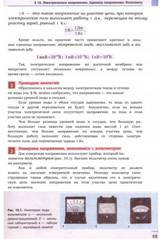 1 B — это такое напряжение на участке цепи, при котором
электрическое поле выполняет работу 1 Д ж , перемещая по этому
участку заряд, равный 1 К л :
Кроме вольта, на практике часто применяют кратные и доль­
ные единицы напряжения: микровольт (мкВ), милливольт (мВ) и ки­
ловольт (кВ):
Так, электрическое напряжение на клеточной мембране или
микрочипе составляет несколько микровольт, а между тучами во
время грозы — сотни киловольт.
ем воды (см. § 8), можно сообразить, что напряжение — это аналог
разницы уровней воды в сосудах.
Если уровни воды в обоих сосудах одинаковы, то вода из одного
сосуда в другой переливаться не будет. Аналогично, если на концах
участка электрической цепи отсутствует напряжение, то тока в этом
участке цепи не возникнет.
Чем больше разница уровней воды в сосудах, тем большую ра­
боту выполнит сила тяжести при падении воды массой 1 кг. Соот­
ветственно, чем больше напряжение на концах участка цепи, тем
большую работу выполнит сила, действующая со стороны электри­
ческого поля, для перемещения заряда 1 Кл.
Обратившись к аналогии между электрическим током и течени-
зывается вольтметром (рис. 10.1). Внешне вольтметр очень похож
на амперметр.
Как и любой измерительный прибор, вольтметр не должен
влиять на значение измеряемой величины. Поэтому вольтметр скон­
струирован таким образом, что в случае включения его в электриче­
скую цепь значение напряжения на этом участке цепи практически
не изменяется.
Для измерения напряжения используют прибор, который на-
 