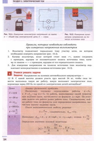 Правила, которые необходимо соблюдать
при измерении напряжения вольтметром
1. Вольтметр подключают параллельно тому участку цепи, на котором
необходимо измерить напряжение (рис. 10.2).
2. Клемму вольтметра, возле которой стоит знак «+», нужно соединять
с проводом, идущим от положительного полюса источника тока; клем­
му со знаком «-» — с проводом, идущим от его отрицательного полюса.
3. Для измерения напряжения на полюсах источника тока вольтметр под­
ключают непосредственно к клеммам источника (рис. 10.3).
12 В. С какой высоты должен упасть груз массой 36 кг, чтобы сила тя­
жести выполнила такую же работу, какую выполняет электрическое поле,
перемещая заряд 300 Кл по одной из электрических цепей автомобиля?
Напряжение на клеммах автомобильного аккумулятора —
 