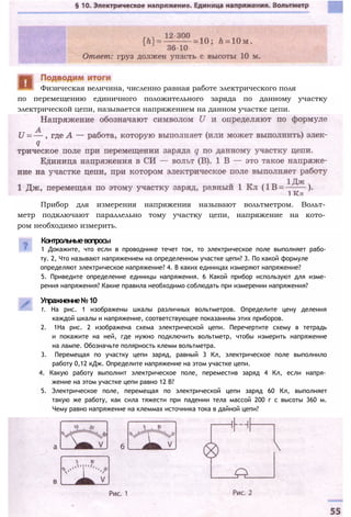 Контрольныевопросы
1 Докажите, что если в проводнике течет ток, то электрическое поле выполняет рабо­
ту. 2, Что называют напряжением на определенном участке цепи? 3. По какой формуле
определяют электрическое напряжение? 4. В каких единицах измеряют напряжение?
5. Приведите определение единицы напряжения. 6 Какой прибор используют для изме­
рения напряжения? Какие правила необходимо соблюдать при измерении напряжения?
Упражнение№10
1. На рис. 1 изображены шкалы различных вольтметров. Определите цену деления
каждой шкалы и напряжение, соответствующее показаниям этих приборов.
2. 1На рис. 2 изображена схема электрической цепи. Перечертите схему в тетрадь
и покажите на ней, где нужно подключить вольтметр, чтобы измерить напряжение
на лампе. Обозначьте полярность клемм вольтметра.
3. Перемещая по участку цепи заряд, равный 3 Кл, электрическое поле выполнило
работу 0,12 кДж. Определите напряжение на этом участке цепи.
4. Какую работу выполнит электрическое поле, переместив заряд 4 Кл, если напря­
жение на этом участке цепи равно 12 В?
5. Электрическое поле, перемещая по электрической цепи заряд 60 Кл, выполняет
такую же работу, как сила тяжести при падении тела массой 200 г с высоты 360 м.
Чему равно напряжение на клеммах источника тока в дайной цепи?
Физическая величина, численно равная работе электрического поля
Прибор для измерения напряжения называют вольтметром. Вольт­
метр подключают параллельно тому участку цепи, напряжение на кото­
ром необходимо измерить.
по перемещению единичного положительного заряда по данному участку
электрической цепи, называется напряжением на данном участке цепи.
 