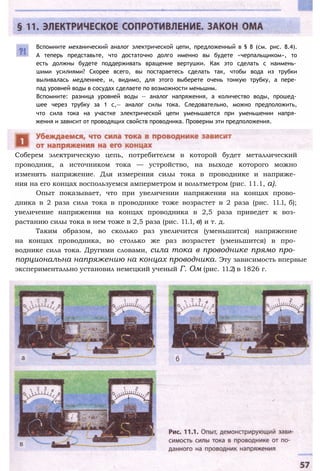 Вспомните механический аналог электрической цепи, предложенный в § 8 (см. рис. 8.4).
А теперь представьте, что достаточно долго именно вы будете «черпальщиком», то
есть должны будете поддерживать вращение вертушки. Как это сделать с наимень­
шими усилиями? Скорее всего, вы постараетесь сделать так, чтобы вода из трубки
выливалась медленнее, и, видимо, для этого выберете очень тонкую трубку, а пере­
пад уровней воды в сосудах сделаете по возможности меньшим.
Вспомните: разница уровней воды — аналог напряжения, а количество воды, прошед­
шее через трубку за 1 с,— аналог силы тока. Следовательно, можно предположить,
что сила тока на участке электрической цепи уменьшается при уменьшении напря­
жения и зависит от проводящих свойств проводника. Проверим эти предположения.
Соберем электрическую цепь, потребителем в которой будет металлический
проводник, а источником тока — устройство, на выходе которого можно
изменять напряжение. Для измерения силы тока в проводнике и напряже­
ния на его концах воспользуемся амперметром и вольтметром (рис. 11.1, а).
Опыт показывает, что при увеличении напряжения на концах прово­
дника в 2 раза сила тока в проводнике тоже возрастет в 2 раза (рис. 11.1, б);
увеличение напряжения на концах проводника в 2,5 раза приведет к воз­
растанию силы тока в нем тоже в 2,5 раза (рис. 11.1, в) и т. д.
Таким образом, во сколько раз увеличится (уменьшится) напряжение
на концах проводника, во столько же раз возрастет (уменьшится) в про­
воднике сила тока. Другими словами, сила тока в проводнике прямо про­
порциональна напряжению на концах проводника. Эту зависимость впервые
экспериментально установил немецкий ученый Г. Ом (рис. 11.2) в 1826 г.
 