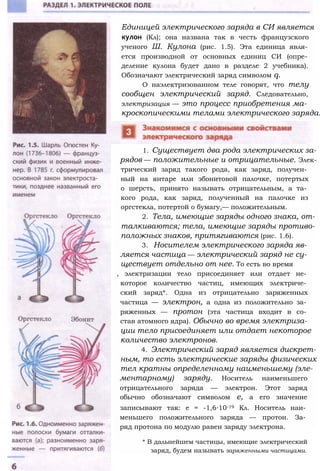 Единицей электрического заряда в СИ является
кулон (Кл); она названа так в честь французского
ученого Ш. Кулона (рис. 1.5). Эта единица явля­
ется производной от основных единиц СИ (опре­
деление кулона будет дано в разделе 2 учебника).
Обозначают электрический заряд символом q.
О наэлектризованном теле говорят, что телу
сообщен электрический заряд. Следовательно,
электризация — это процесс приобретения ма­
кроскопическими телами электрического заряда.
1. Существует два рода электрических за­
рядов — положительные и отрицательные. Элек­
трический заряд такого рода, как заряд, получен­
ный на янтаре или эбонитовой палочке, потертых
о шерсть, принято называть отрицательным, а та­
кого рода, как заряд, полученный на палочке из
оргстекла, потертой о бумагу,— положительным.
2. Тела, имеющие заряды одного знака, от­
талкиваются; тела, имеющие заряды противо­
положных знаков, притягиваются (рис. 1.6).
3. Носителем электрического заряда яв­
ляется частица — электрический заряд не су­
ществует отдельно от нее. То есть во время
, электризации тело присоединяет или отдает не­
которое количество частиц, имеющих электриче­
ский заряд*. Одна из отрицательно заряженных
частица — электрон, а одна из положительно за­
ряженных — протон (эта частица входит в со­
став атомного ядра). Обычно во время электриза­
ции тело присоединяет или отдает некоторое
количество электронов.
4. Электрический заряд является дискрет­
ным, то есть электрические заряды физических
тел кратны определенному наименьшему (эле­
ментарному) заряду. Носитель наименьшего
отрицательного заряда — электрон. Этот заряд
обычно обозначают символом е, а его значение
записывают так: е = -1,6∙10-19 Кл. Носитель наи­
меньшего положительного заряда — протон. За­
ряд протона по модулю равен заряду электрона.
* В дальнейшем частицы, имеющие электрический
заряд, будем называть заряженными частицами.
 