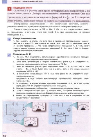 Электрическое сопротивление — это физическая величина, характе­
ризующая свойство проводника противодействовать электрическому току.
Единица сопротивления в СИ — Ом. 1 Ом — это сопротивление тако­
го проводника, в котором течет ток силой 1 А при напряжении на концах
проводника 1 В.
Контрольные вопросы
1. Как показать на опыте, что сила тока в проводнике пропорциональна напряже­
нию на его концах? 2. Как показать на опыте, что сила тока в проводнике зависит
от свойств проводника? 3. Что такое сопротивление проводника? 4. В честь какого
ученого названа единица сопротивления проводника? 5. Что такое 1 Ом? 6. Сформу­
лируйте закон Ома для участка цепи.
Упражнение № 11
1. На рис. 11.4 представлены вольт-амперные характеристики нескольких проводни­
ков. Определите сопротивления этих проводников.
2. Сила тока, протекающего в спирали кипятильника, равна 1,5 А. Определите на­
пряжение на концах спирали, если ее сопротивление 150 Ом.
3. Если на некотором участке цепи напряжение равно 12 В, то сила тока в этом
участке — 0,6 А. Какой будет сила тока в участке, если к его концам приложить
напряжение 6 В? 20 В? 1 В?
4. В вольтметре, показывающем 120 В, сила тока равна 15 мА. Определите сопро­
тивление вольтметра.
Представьте в виде графика вольт-амперную характеристику проводника сопро­
тивлением 2 Ом.
6. По проводнику, к концам которого приложено напряжение 12 В, за 5 мин прошел
заряд, равный 60 Кл. Определите сопротивление проводника.
7. Пользуясь показаниями приборов (рис. 1), определите сопротивление лампы.
8. Если в электрической цепи (рис. 2) замкнуть ключ, то стрелка амперметра примет
положение, показанное на рисунке. Определите цену деления шкалы амперметра.
9. Зависит ли сопротивление проводника от силы тока в нем и напряжения на его
концах? Поясните свой ответ.
 