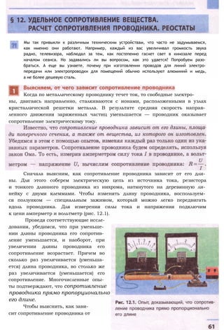 Мы так привыкли к различным техническим устройствам, что часто не задумываемся,
как именно они работают. Например, каждый из вас увеличивал громкость звука
радио, телевизора, наблюдал за тем, как постепенно гаснет свет в кинозале перед
началом сеанса. Но задавались ли вы вопросом, как это удается? Попробуем разо­
браться. А еще вы узнаете, почему при изготовлении проводов для линий электро­
передачи или электропроводки для помещений обычно используют алюминий и медь,
а не более дешевую сталь.
ны, двигаясь направленно, сталкиваются с ионами, расположенными в узлах
кристаллической решетки металла. В результате средняя скорость направ­
ленного движения заряженных частиц уменьшается — проводник оказывает
сопротивление электрическому току.
дования, убедимся, что при уменьше­
нии длины проводника его сопротив­
ление уменьшается, и наоборот, при
увеличении длины проводника его
сопротивление возрастает. Причем во
сколько раз увеличивается (уменьша­
ется) длина проводника, во столько же
раз увеличивается (уменьшается) его
сопротивление. Многочисленные опы­
ты подтверждают, что сопротивление
проводника прямо пропорционально
его длине.
Чтобы выяснить, как зави­
сит сопротивление проводника от
Когда по металлическому проводнику течет ток, то свободные электро-
Сначала выясним, как сопротивление проводника зависит от его дли­
ны. Для этого соберем электрическую цепь из источника тока, резистора
и тонкого длинного проводника из нихрома, натянутого на деревянную ли­
нейку с двумя клеммами. Чтобы изменять длину проводника, воспользуем­
ся ползунком — специальным зажимом, который можно легко передвигать
вдоль проводника. Для измерения силы тока и напряжения подключим
к цени амперметр и вольтметр (рис. 12.1).
Проведя соответствующие иссле-
 