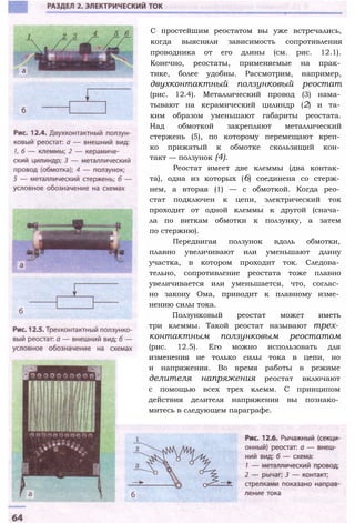 С простейшим реостатом вы уже встречались,
когда выясняли зависимость сопротивления
проводника от его длины (см. рис. 12.1).
Конечно, реостаты, применяемые на прак­
тике, более удобны. Рассмотрим, например,
двухконтактный ползунковый реостат
(рис. 12.4). Металлический провод (3) нама­
тывают на керамический цилиндр (2) и та­
ким образом уменьшают габариты реостата.
Над обмоткой закрепляют металлический
стержень (5), по которому перемещают креп­
ко прижатый к обмотке скользящий кон­
такт — ползунок (4).
Реостат имеет две клеммы (два контак­
та), одна из которых (6) соединена со стерж­
нем, а вторая (1) — с обмоткой. Когда рео­
стат подключен к цепи, электрический ток
проходит от одной клеммы к другой (снача­
ла по виткам обмотки к ползунку, а затем
по стержню).
Передвигая ползунок вдоль обмотки,
плавно увеличивают или уменьшают длину
участка, в котором проходит ток. Следова­
тельно, сопротивление реостата тоже плавно
увеличивается или уменьшается, что, соглас­
но закону Ома, приводит к плавному изме­
нению силы тока.
Ползунковый реостат может иметь
три клеммы. Такой реостат называют трех­
контактным ползунковым реостатом
(рис. 12.5). Его можно использовать для
изменения не только силы тока в цепи, но
и напряжения. Во время работы в режиме
делителя напряжения реостат включают
с помощью всех трех клемм. С принципом
действия делителя напряжения вы познако­
митесь в следующем параграфе.
 