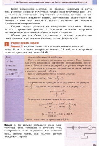 Кроме ползунковых реостатов, на практике используют и другие
типы реостатов, например рычажные (секционные) реостаты, (рис. 12.6).
В отличие от ползунковых, сопротивление рычажных реостатов изменя­
ется скачкообразно (подумайте почему), соответственно скачкообразно из­
меняется и сила тока. Рычажные реостаты применяют для включения
и выключения электродвигателей.
Каждый реостат рассчитан на определенное напряжение. Макси­
мальное сопротивление реостата и наибольшее возможное напряжение
для него указаны в специальной таблице на корпусе устройства.
Обмотки реостатов обычно изготавливают из металлов (сплавов) с вы­
соким удельным сопротивлением (манганин, нихром, фехраль и др.).
длину 10 м и площадь поперечного сечения 0,5 мм2, если напряжение
на концах проводника составляет 34 мВ.
Задача 2. На рисунке изображена схема элек­
трической цепи, состоящей из источника тока,
электрической лампы и реостата. Как изменится
накал спирали лампы, если ползунок реостата
передвинуть вправо?
Определите силу тока в медном проводнике, имеющем
 