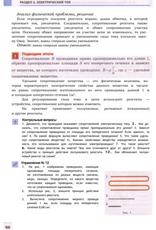 Анализ физической проблемы, решение
Если передвинуть ползунок реостата вправо, длина обмотки, в которой
протекает ток, увеличится. Следовательно, сопротивление реостата также
увеличится, соответственно увеличится и общее сопротивление участка
цепи. Поскольку общее напряжение на участке цепи не изменилось, то уве­
личение сопротивления приведет к уменьшению силы тока (согласно зако­
ну Ома). Значит, накал спирали лампы уменьшится.
Ответ: накал спирали лампы уменьшится.
Удельное сопротивление вещества — это физическая величина, ко­
торая характеризует электрические свойства данного вещества и числен­
но равна сопротивлению изготовленного из него проводника длиной 1 м
и площадью поперечного сечения 1м2.
Для регулирования силы тока в цепи используют реостаты —
устройства, сопротивление которых можно изменять.
На практике применяют ползунковые, рычажные (секционные)
и другие реостаты.
Упражнение № 12
1. На рис. 1 изображены проводники, имеющие
одинаковую площадь поперечного сечения,
но изготовленные из разных веществ (железа,
меди, свинца). Определите, из какого вещества
изготовлен каждый проводник, если известно,
что их сопротивления одинаковы.
2. Используя рис. 2, опишите принцип действия
штепсельного реостата.
3. Вычислите сопротивление медного провода
длиной 1 км, если площадь его поперечного
сечения 0,68 см2.
Контрольные вопросы
1. Докажите, что проводник оказывает сопротивление электрическому току. 2 . Как до­
казать, что сопротивление проводника прямо пропорционально его длине? 3. Зависит
ли сопротивление проводника от площади его поперечного сечения? Если зависит, то
как? 4. По какой формуле вычисляют сопротивление проводника? 5. Что такое удель­
ное сопротивление вещества? 6. Какими свойствами вещества определяется возмож­
ность его использования для изготовления электропроводки? 7. Что такое реостат?
8. Какие виды реостатов вы знаете? Чем они отличаются друг от друга? 9. Опишите
устройство и принцип действия ползункового реостата. 1 0 . Как обозначают ползун-
ковый реостат на схеме?
 
