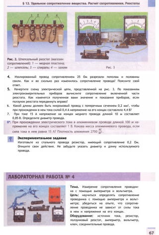 4. Изолированный провод сопротивлением 25 Ом разрезали пополам и половины
свили. Как и во сколько раз изменилось сопротивление провода? Поясните свой
ответ.
5. Начертите схему электрической цепи, представленной на рис. 3. По показаниям
электроизмерительных приборов вычислите сопротивление включенной части
реостата. Как изменятся полученное вами значение и показания приборов, если
ползунок реостата передвинуть вправо?
6. Какой длины должен быть нихромовый провод с поперечным сечением 0,2 мм2, чтобы
при прохождении в нем тока силой 0,4 А напряжение на его концах составляло 4,4 В?
7. При токе 15 А напряжение на концах медного провода длиной 10 м составляет
0,85 В. Определите диаметр провода.
Экспериментальное задание
Изготовьте из стального провода резистор, имеющий сопротивление 0,2 Ом.
Опишите свои действия. Не забудьте указать диаметр и длину используемого
провода.
Тема. Измерение сопротивления проводни­
ка с помощью амперметра и вольтметра.
Цель: научиться определять сопротивление
проводника с помощью амперметра и вольт­
метра; убедиться на опыте, что сопротив­
ление проводника не зависит от силы тока
в нем и напряжения на его концах.
Оборудование: источник тока, резистор,
ползунковый реостат, амперметр, вольтметр,
ключ, соединительные провода.
 
