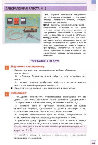 Тема. Изучение зависимости электрическо­
го сопротивления проводника от его длины,
площади поперечного сечения, вещества,
из которого он изготовлен.
Цель: выяснить, как зависит электрическое
сопротивление проводника от его длины
и площади поперечного сечения; доказать, что
электрическое сопротивление проводника за­
висит от вещества, из которого он изготовлен.
Оборудование: источник тока, вольтметр,
амперметр, реостат, изоляционная панель, три
провода, изготовленные из одного и того же
вещества, одинаковые по длине и диаметру;
три провода, изготовленные из разных ве­
ществ, одинаковые по длине и диаметру; со­
единительные провода; штангенциркуль или
микрометр.
1. Прежде чем приступить к выполнению работы, убедитесь,
что вы знаете:
1) требования безопасности при работе с электрическими це­
пями;
2) правила, которые необходимо соблюдать, проводя измере­
ния с помощью амперметра и вольтметра.
2. Определите цену деления шкал амперметра и вольтметра.
1. Исследуйте зависимость сопротивления проводника от его
длины. Для этого выполните такие действия (результаты
измерений и вычислений сразу заносите в табл. 1):
1) возьмите один из проводов, изготовленных из одного
и того же вещества, одинаковых по длине и диаметру, и за­
крепите его с помощью клемм на изоляционной панели;
2) соберите электрическую цепь по схеме, изображенной на
с. 68, измерьте силу тока в проводе и напряжение на нем;
3) уменьшив длину провода сначала в два, а потом в четыре
раза, снова измерьте силу тока в проводе и напряжение на нем;
5) сделайте вывод о характере зависимости сопротивления
проводника от его длины.
 