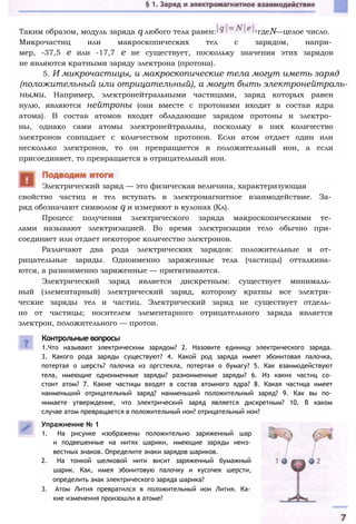 Таким образом, модуль заряда q любого тела равен: гдеN—целое число.
Микрочастиц или макроскопических тел с зарядом, напри­
мер, -37,5 е или -17,7 е не существует, поскольку значения этих зарядов
не являются кратными заряду электрона (протона).
5. И микрочастицы, и макроскопические тела могут иметь заряд
(положительный или отрицательный), а могут быть электронейтраль-
ными. Например, электронейтральными частицами, заряд которых равен
нулю, являются нейтроны (они вместе с протонами входят в состав ядра
атома). В состав атомов входят обладающие зарядом протоны и электро­
ны, однако сами атомы электронейтральны, поскольку в них количество
электронов совпадает с количеством протонов. Если атом отдает один или
несколько электронов, то он превращается в положительный ион, а если
присоединяет, то превращается в отрицательный ион.
свойство частиц и тел вступать в электромагнитное взаимодействие. За­
ряд обозначают символом q и измеряют в кулонах (Кл).
Процесс получения электрического заряда макроскопическими те­
лами называют электризацией. Во время электризации тело обычно при­
соединяет или отдает некоторое количество электронов.
Различают два рода электрических зарядов: положительные и от­
рицательные заряды. Одноименно заряженные тела (частицы) отталкива­
ются, а разноименно заряженные — притягиваются.
Электрический заряд является дискретным: существует минималь­
ный (элементарный) электрический заряд, которому кратны все электри­
ческие заряды тел и частиц. Электрический заряд не существует отдель­
но от частицы; носителем элементарного отрицательного заряда является
электрон, положительного — протон.
Электрический заряд — это физическая величина, характеризующая
Контрольные вопросы
1.Что называют электрическим зарядом? 2. Назовите единицу электрического заряда.
3. Какого рода заряды существуют? 4. Какой род заряда имеет эбонитовая палочка,
потертая о шерсть? палочка из оргстекла, потертая о бумагу? 5. Как взаимодействуют
тела, имеющие одноименные заряды? разноименные заряды? 6. Из каких частиц со­
стоит атом? 7. Какие частицы входят в состав атомного ядра? 8. Какая частица имеет
наименьший отрицательный заряд? наименьший положительный заряд? 9. Как вы по­
нимаете утверждение, что электрический заряд является дискретным? 10. В каком
случае атом превращается в положительный ион? отрицательный ион?
Упражнение № 1
1. На рисунке изображены положительно заряженный шар
и подвешенные на нитях шарики, имеющие заряды неиз­
вестных знаков. Определите знаки зарядов шариков.
2. На тонкой шелковой нити висит заряженный бумажный
шарик. Как, имея эбонитовую палочку и кусочек шерсти,
определить знак электрического заряда шарика?
3. Атом Лития превратился в положительный ион Лития. Ка­
кие изменения произошли в атоме?
 