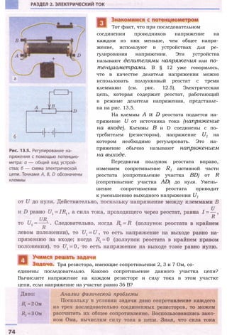 соединении проводников напряжение на
каждом из них меньше, чем общее напря­
жение, используют в устройствах для ре­
гулирования напряжения. Эти устройства
называют делителями напряжения или по­
тенциометрами. В § 12 уже говорилось,
что в качестве делителя напряжения можно
использовать ползунковый реостат с тремя
клеммами (см. рис. 12.5). Электрическая
цепь, которая содержит реостат, работающий
в режиме делителя напряжения, представле­
на на рис. 13.5.
На клеммы А и D реостата подается на­
пряжение U от источника тока (напряжение
на входе). Клеммы В и D соединены с по­
требителем (резистором), напряжение U1 на
котором необходимо регулировать. Это на­
пряжение обычно называют напряжением
на выходе.
Передвигая ползунок реостата вправо,
изменяем сопротивление R1 активной части
реостата (сопротивление участка BD) от R
(сопротивление участка AD) до нуля. Умень­
шение сопротивления реостата приводит
к уменьшению выходного напряжения U1
единены последовательно. Каково сопротивление данного участка цепи?
Вычислите напряжение на каждом резисторе и силу тока в этом участке
цепи, если напряжение на участке равно 36 В?
Три резистора, имеющие сопротивления 2, 3 и 7 Ом, со-
Тот факт, что при последовательном
 