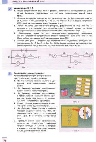 Экспериментальное задание
Изготовьте устройство для проверки знаний
(рис. 3). Для этого сделайте следующее.
1. На лист плотного картона наклейте в две
колонки 10-16 прямоугольных полосок
бумаги.
2. На бумажных полосках, расположенных
в левой колонке, напишите вопросы.
3. На бумажных полосках, расположенных
в правой колонке, напишите ответы, при­
чем так, чтобы пара «вопрос — правиль­
ный ответ» не попадала на одну строку.
4. Рядом с каждым прямоугольником вставь­
те в картон кнопку с длинным острием.
5. На оборотной стороне картона с помощью
проводов соедините кнопки так, чтобы об­
разовались пары «вопрос — правильный
ответ» (рис. 4), и соберите электрическую
цепь.
6. Проверьте знания своих одноклассников,
попросив их прикоснуться свободными
концами проводов к клемме с вопросом
и клемме с ответом. Если ответ правиль­
ный, то должна засветиться лампа.
Упражнение № 1 3
1. Общее сопротивление двух ламп и реостата, соединенных последовательно, равно
65 Ом. Вычислите сопротивление реостата, если сопротивление каждой лампы
15 Ом.
2. Делитель напряжения состоит из двух резисторов (рис. 1). Сопротивление резисто­
ра R1 равно 15 Ом, резистора R2 — 10 Ом. На клеммы К, и К3 подано напряжение
100 В. Вычислите напряжение между клеммами К, и Кг
3. Можно ли лампу для карманного фонарика, рассчитанную на силу тока 0,3 А,
включить в осветительную сеть последовательно с лампой, которая рассчитана
на напряжение 220 В и имеет сопротивление 1100 Ом? Поясните свой ответ.
4. Сопротивление одного из двух последовательно соединенных проводников
650 Ом. Определите сопротивление второго проводника, если сила тока в нем
80 мА, а общее напряжение на обоих проводниках равно 72 В.
5. Участок цепи (рис. 2) содержит три последовательно соединенных проводника со­
противлениями: R1 = 5 Ом; R2 = 8 Ом; R3 = 15 Ом. Каково показание амперметра и чему
равно напряжение между точками А и В, если показание вольтметра 1,6 В?
 