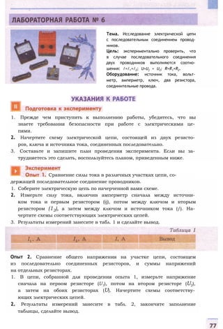Тема. Исследование электрической цепи
с последовательным соединением провод­
ников.
Цель: экспериментально проверить, что
в случае последовательного соединения
двух проводников выполняются соотно­
шения: /=/,=/2; U=U] + U2; R=R1+R2.
Оборудование: источник тока, вольт­
метр, амперметр, ключ, два резистора,
соединительные провода.
1. Прежде чем приступить к выполнению работы, убедитесь, что вы
знаете требования безопасности при работе с электрическими це­
пями.
2. Начертите схему электрической цепи, состоящей из двух резисто­
ров, ключа и источника тока, соединенных последовательно.
3. Составьте и запишите план проведения эксперимента. Если вы за­
трудняетесь это сделать, воспользуйтесь планом, приведенным ниже.
держащей последовательное соединение проводников.
1. Соберите электрическую цепь по начерченной вами схеме.
2. Измерьте силу тока, включив амперметр сначала между источни­
ком тока и первым резистором (ij), потом между ключом и вторым
резистором (12), а затем между ключом и источником тока (/). На­
чертите схемы соответствующих электрических цепей.
3. Результаты измерений занесите в табл. 1 и сделайте вывод.
Сравнение силы тока в различных участках цепи, со-
Опыт 2. Сравнение общего напряжения на участке цепи, состоящем
из последовательно соединенных резисторов, и суммы напряжений
на отдельных резисторах.
1. В цепи, собранной для проведения опыта 1, измерьте напряжение
сначала на первом резисторе (U1), потом на втором резисторе (U2),
а затем на обоих резисторах (U). Начертите схемы соответству­
ющих электрических цепей.
2. Результаты измерений занесите в табл. 2, закончите заполнение
таблицы, сделайте вывод.
 