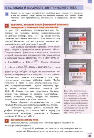 Каждый из вас видел электросчетчик, некоторые даже снимали его показания.
А как вы думаете, какую физическую величину измеряет этот прибор? Чтобы
проверить свои предположения, познакомьтесь с содержанием данного пара­
графа.
используя электросчетчик.
Изучая § 10 учебника, вы выяснили, что электрическое на­
пряжение U на концах участка электрической цепи определяется
Выясним, можно ли работу тока измерить другим способом, не
На рис. 15.1 изображен электросчетчик. За­
помним или запишем цифры, зафиксированные
на датчике прибора (рис. 15.1, а), иначе говоря,
снимем показания счетчика. Что означают эти
цифры? Очевидно, что это числовое значение не­
которой физической величины. А какой?
Следовательно, можно предположить, что элек­
тросчетчиком измеряют работу тока. Чтобы
убедиться в этом, в цепь электросчетчика вклю­
чим электрообогреватель. Спустя некоторое вре­
мя снова снимем показание счетчика (рис.
15.1, б). Видим, что оно увеличилось. Электри­
ческий ток, проходя по спирали электрообогре­
вателя, выполнил работу, которую мы зафикси­
ровали, использовав показания счетчика.
Таким образом, электросчетчик — это
прибор для прямого измерения работы тока.
Стоимость единицы работы называют та­
рифом. Например, на 1 января 2009 г. тариф для
определенной категории населения в Харькове
составлял 24,36 к. за 1 кВт ч.
 