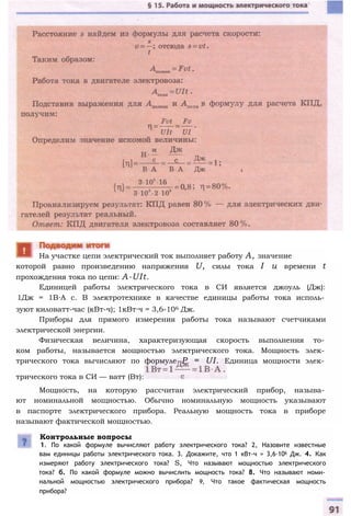 которой равно произведению напряжения U, силы тока I и времени t
прохождения тока по цепи: A-UIt.
Единицей работы электрического тока в СИ является джоуль (Дж):
1Дж = 1В∙А с. В электротехнике в качестве единицы работы тока исполь­
зуют киловатт-час (кВт-ч); 1кВт∙ч = 3,6-106 Дж.
Приборы для прямого измерения работы тока называют счетчиками
электрической энергии.
Физическая величина, характеризующая скорость выполнения то­
ком работы, называется мощностью электрического тока. Мощность элек­
трического тока вычисляют по формуле P = UI. Единица мощности элек­
трического тока в СИ — ватт (Вт):
Мощность, на которую рассчитан электрический прибор, называ­
ют номинальной мощностью. Обычно номинальную мощность указывают
в паспорте электрического прибора. Реальную мощность тока в приборе
называют фактической мощностью.
Контрольные вопросы
1. По какой формуле вычисляют работу электрического тока? 2, Назовите известные
вам единицы работы электрического тока. 3. Докажите, что 1 кВт-ч = 3,6∙106 Дж. 4. Как
измеряют работу электрического тока? S, Что называют мощностью электрического
тока? б. По какой формуле можно вычислить мощность тока? 8. Что называют номи­
нальной мощностью электрического прибора? 9, Что такое фактическая мощность
прибора?
На участке цепи электрический ток выполняет работу А, значение
 